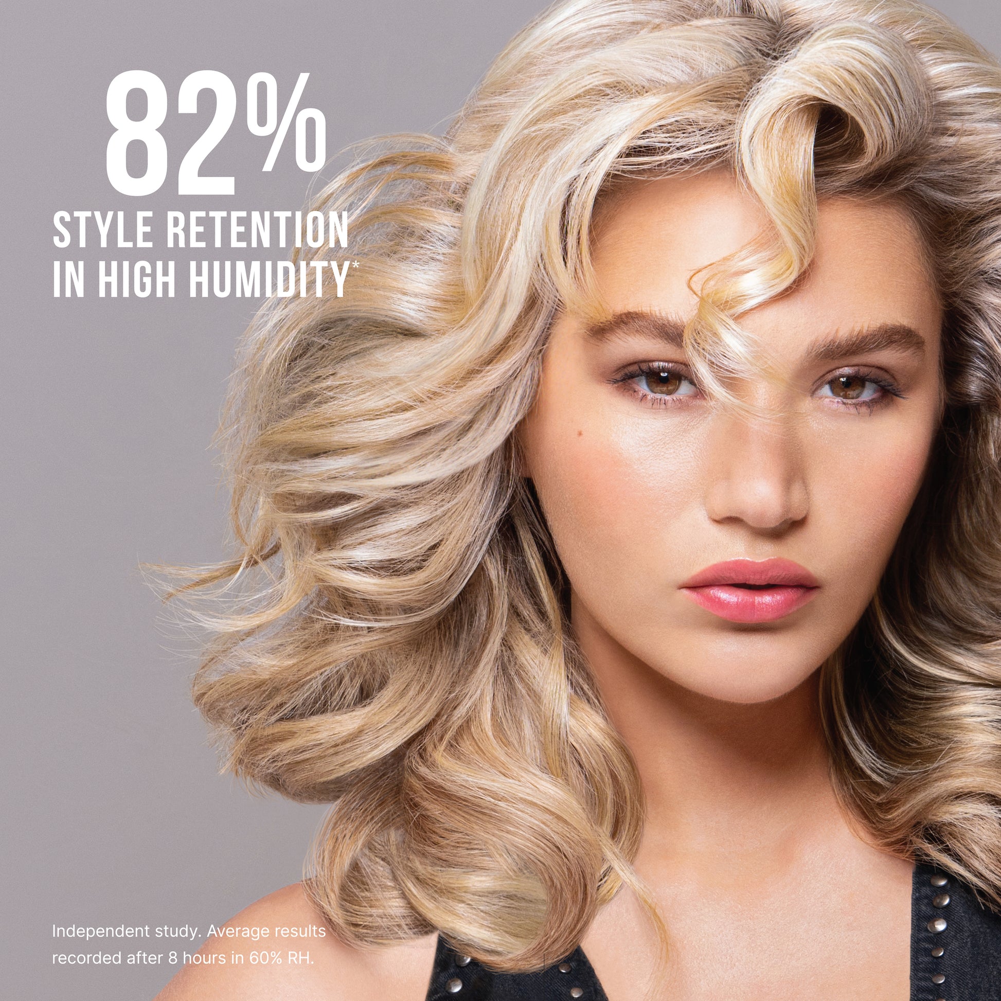 **82% STYLE RETENTION IN HIGH HUMIDITY\***  

\*Independent study. Average results recorded after 8 hours in 80% RH.